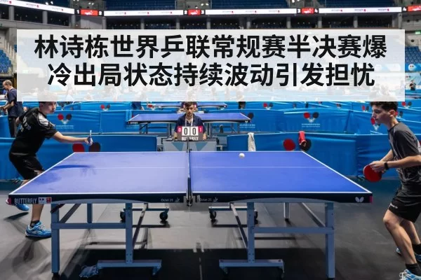 林诗栋世界乒联常规赛半决赛爆冷出局状态持续波动引发担忧