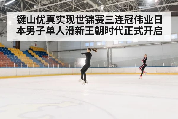 键山优真实现世锦赛三连冠伟业日本男子单人滑新王朝时代正式开启