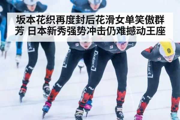 坂本花织再度封后花滑女单笑傲群芳 日本新秀强势冲击仍难撼动王座