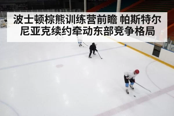 波士顿棕熊训练营前瞻 帕斯特尔尼亚克续约牵动东部竞争格局